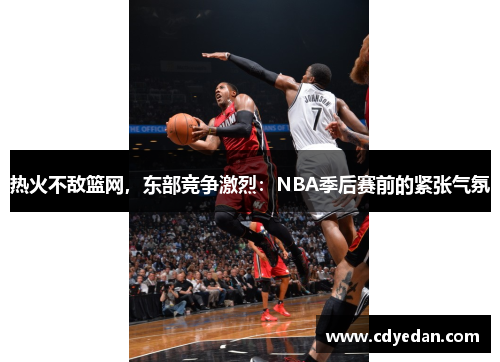 热火不敌篮网，东部竞争激烈：NBA季后赛前的紧张气氛