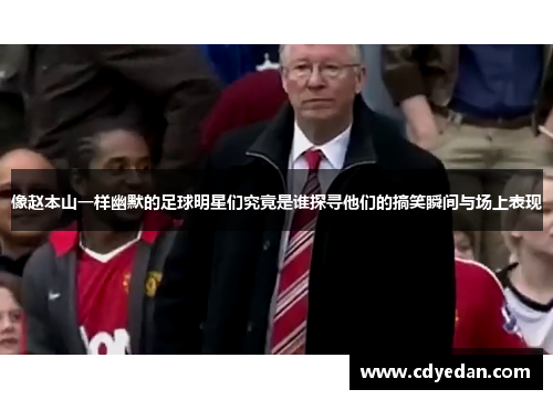 像赵本山一样幽默的足球明星们究竟是谁探寻他们的搞笑瞬间与场上表现