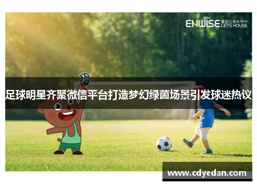 足球明星齐聚微信平台打造梦幻绿茵场景引发球迷热议