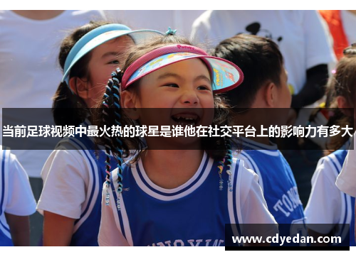 当前足球视频中最火热的球星是谁他在社交平台上的影响力有多大