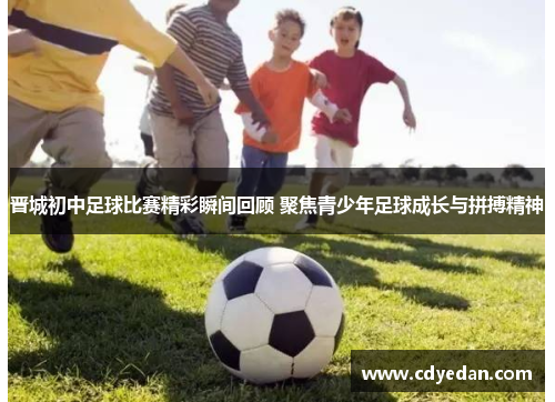 晋城初中足球比赛精彩瞬间回顾 聚焦青少年足球成长与拼搏精神