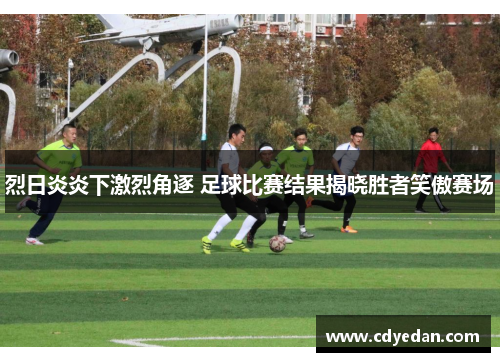 烈日炎炎下激烈角逐 足球比赛结果揭晓胜者笑傲赛场