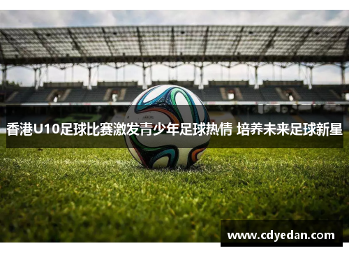 香港U10足球比赛激发青少年足球热情 培养未来足球新星
